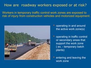 How are roadway workers exposed or at risk?
Workers in temporary traffic control work zones are exposed to
risk of injury from construction vehicles and motorized equipment:
 operating in and around
the active work zone(s)
 operating in traffic control
or secondary areas that
support the work zone
( ex. - temporary batch
plants)
 entering and leaving the
work zone
 
