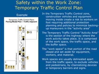 In the Temporary Traffic Control zone,
construction vehicles and equipment
moving inside create a risk to workers on
foot requiring additional protection
planning and policies to minimize backing-
up maneuvers in the “activity area”
The Temporary Traffic Control “Activity Area”
is the section of the highway where the
work activity takes place. It is comprised
of the work space, the traffic space, and
the buffer space.
The “work space” is that portion of the road
closed and set aside for equipment,
workers, and material.
Work spaces are usually delineated apart
from the traffic space, to exclude vehicles
and pedestrians, by channelizing devices
or temporary barriers and signs.
Safety within the Work Zone:
Temporary Traffic Control Plan
Temporary Traffic Control Plans
Paving Model Plan – Traffic Adjacent
Example:
 