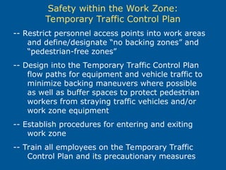 Safety within the Work Zone:
Temporary Traffic Control Plan
-- Restrict personnel access points into work areas
and define/designate “no backing zones” and
“pedestrian-free zones”
-- Design into the Temporary Traffic Control Plan
flow paths for equipment and vehicle traffic to
minimize backing maneuvers where possible
as well as buffer spaces to protect pedestrian
workers from straying traffic vehicles and/or
work zone equipment
-- Establish procedures for entering and exiting
work zone
-- Train all employees on the Temporary Traffic
Control Plan and its precautionary measures
 