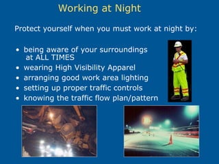 Working at Night
• being aware of your surroundings
at ALL TIMES
• wearing High Visibility Apparel
• arranging good work area lighting
• setting up proper traffic controls
• knowing the traffic flow plan/pattern
Protect yourself when you must work at night by:
 