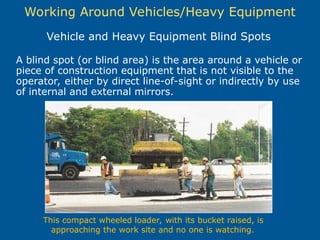 Working Around Vehicles/Heavy Equipment
A blind spot (or blind area) is the area around a vehicle or
piece of construction equipment that is not visible to the
operator, either by direct line-of-sight or indirectly by use
of internal and external mirrors.
Vehicle and Heavy Equipment Blind Spots
This compact wheeled loader, with its bucket raised, is
approaching the work site and no one is watching.
 