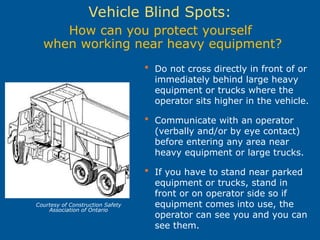  Do not cross directly in front of or
immediately behind large heavy
equipment or trucks where the
operator sits higher in the vehicle.
 Communicate with an operator
(verbally and/or by eye contact)
before entering any area near
heavy equipment or large trucks.
 If you have to stand near parked
equipment or trucks, stand in
front or on operator side so if
equipment comes into use, the
operator can see you and you can
see them.
How can you protect yourself
when working near heavy equipment?
Vehicle Blind Spots:
Courtesy of Construction Safety
Association of Ontario
 