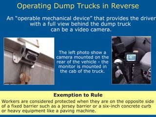 Operating Dump Trucks in Reverse
Exemption to Rule
Workers are considered protected when they are on the opposite side
of a fixed barrier such as a jersey barrier or a six-inch concrete curb
or heavy equipment like a paving machine.
The left photo show a
camera mounted on the
rear of the vehicle - the
monitor is mounted in
the cab of the truck.
An “operable mechanical device” that provides the driver
with a full view behind the dump truck
can be a video camera.
 