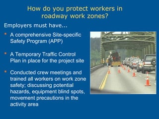 How do you protect workers in
roadway work zones?
 A comprehensive Site-specific
Safety Program (APP)
 A Temporary Traffic Control
Plan in place for the project site
 Conducted crew meetings and
trained all workers on work zone
safety; discussing potential
hazards, equipment blind spots,
movement precautions in the
activity area
Employers must have...
 