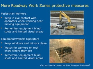 More Roadway Work Zones protective measures
Pedestrian Workers
 Keep in eye contact with
operators when working near
moving equipment
 Remember equipment blind
spots and limited visual areas
Equipment/Vehicle Operators
 Keep windows and mirrors clean
 Watch for workers on foot;
know where they are
 Remember equipment blind
spots and limited visual areas
Can you see the parked vehicles through this window?
 