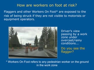 How are workers on foot at risk?
Flaggers and other Workers On Foot* are exposed to the
risk of being struck if they are not visible to motorists or
equipment operators.
* Workers On Foot refers to any pedestrian worker on the ground
in the work zone
Driver’s view
passing by a work
zone under
overcast/rainy
conditions...
Do you see the
flagger?
 
