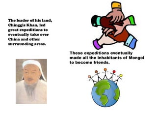 The leader of his land, Chinggis Khan, led great expeditions to eventually take over China and other surrounding areas.These expeditions eventually made all the inhabitants of Mongol to become friends.