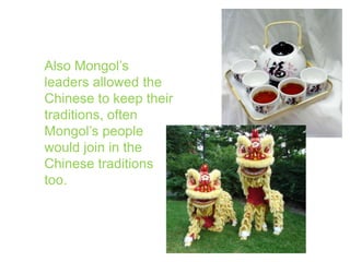 Also Mongol’s leaders allowed the Chinese to keep their traditions, often Mongol’s people would join in the Chinese traditions too.