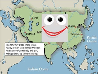 In a far away place there was a happy plot of land named Mongol. And like every little boy and girl, Mongol grew up to be really big. 