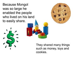 Because Mongol was so large he enabled the people who lived on his land to easily share. They shared many things such as money, toys and cookies.