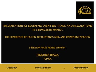 PRESENTATION AT LEARNING EVENT ON TRADE AND REGULATIONS
IN SERVICES IN AFRICA
THE EXPERIENCE OF EAC ON ACCOUNTANTS MRA AND ITSIMPLEMENTATION
SHERATON ADDIS ABABA, ETHIOPIA
FREDRICK RIAGA
ICPAK
PRESENTATION AT LEARNING EVENT ON TRADE AND REGULATIONS
IN SERVICES IN AFRICA
THE EXPERIENCE OF EAC ON ACCOUNTANTS MRA AND ITSIMPLEMENTATION
SHERATON ADDIS ABABA, ETHIOPIA
FREDRICK RIAGA
ICPAK
Credibility . Professionalism . AccountAbility
 