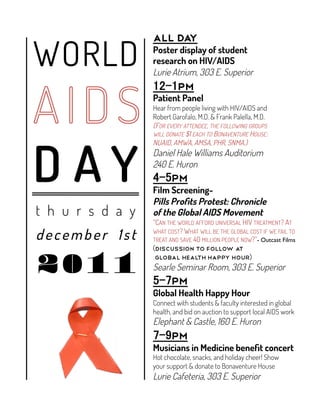 WORLD
                  All day
                  Poster display of student
                  research on HIV/AIDS
                  Lurie Atrium, 303 E. Superior
                           pm
                  Patient Panel
                  Hear from people living with HIV/AIDS and
                  Robert Garofalo, M.D. & Frank Palella, M.D.
                  (FOR EVERY ATTENDEE, THE FOLLOWING GROUPS
                  WILL DONATE $1 EACH TO BONAVENTURE HOUSE:




D AY
                  NUAID, AMWA, AMSA, PHR, SNMA.)
                  Daniel Hale Williams Auditorium
                  240 E. Huron
                         pm
                  Film Screening-
                  Pills Proﬁts Protest: Chronicle
t h u r s d a y   of the Global AIDS Movement
                  “CAN THE WORLD AFFORD UNIVERSAL HIV TREATMENT? AT

december 1st      WHAT COST? WHAT WILL BE THE GLOBAL COST IF WE FAIL TO
                  TREAT AND SAVE 40 MILLION PEOPLE NOW?”- Outcast Films	

                   discussion to follow at


20 11              Global Health happy hour
                  Searle Seminar Room, 303 E. Superior
                         pm
                  Global Health Happy Hour
                  Connect with students & faculty interested in global
                  health, and bid on auction to support local AIDS work
                  Elephant & Castle, 160 E. Huron
                         pm
                  Musicians in Medicine beneﬁt concert
                  Hot chocolate, snacks, and holiday cheer! Show
                  your support & donate to Bonaventure House
                  Lurie Cafeteria, 303 E. Superior
 