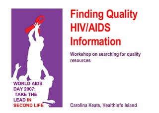 Finding Quality HIV/AIDS  Information   Workshop on searching for quality resources Carolina Keats, Healthinfo Island WORLD AIDS DAY 2007:  TAKE THE LEAD  IN SECOND LIFE 
