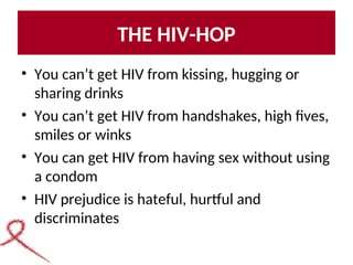 THE HIV-HOP
• You can’t get HIV from kissing, hugging or
sharing drinks
• You can’t get HIV from handshakes, high fives,
smiles or winks
• You can get HIV from having sex without using
a condom
• HIV prejudice is hateful, hurtful and
discriminates
 