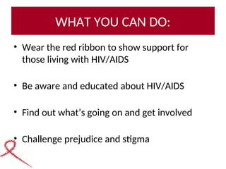WHAT YOU CAN DO:
• Wear the red ribbon to show support for
those living with HIV/AIDS
• Be aware and educated about HIV/AIDS
• Find out what’s going on and get involved
• Challenge prejudice and stigma
 
