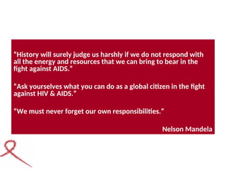 “History will surely judge us harshly if we do not respond with
all the energy and resources that we can bring to bear in the
fight against AIDS.”
“Ask yourselves what you can do as a global citizen in the fight
against HIV & AIDS.”
“We must never forget our own responsibilities.”
Nelson Mandela
 
