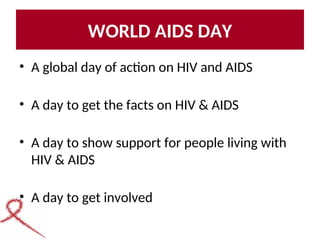 WORLD AIDS DAY
• A global day of action on HIV and AIDS
• A day to get the facts on HIV & AIDS
• A day to show support for people living with
HIV & AIDS
• A day to get involved
 
