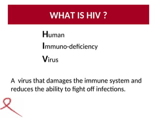 WHAT IS HIV ?
Human
Immuno-deficiency
Virus
A virus that damages the immune system and
reduces the ability to fight off infections.
 