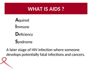 WHAT IS AIDS ?
Aquired
Immune
Deficiency
Syndrome
A later stage of HIV infection where someone
develops potentially fatal infections and cancers.
 