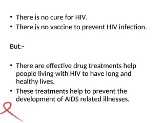 • There is no cure for HIV.
• There is no vaccine to prevent HIV infection.
But:-
• There are effective drug treatments help
people living with HIV to have long and
healthy lives.
• These treatments help to prevent the
development of AIDS related illnesses.
 