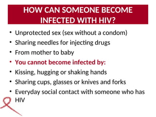 HOW CAN SOMEONE BECOME
INFECTED WITH HIV?
• Unprotected sex (sex without a condom)
• Sharing needles for injecting drugs
• From mother to baby
• You cannot become infected by:
• Kissing, hugging or shaking hands
• Sharing cups, glasses or knives and forks
• Everyday social contact with someone who has
HIV
 