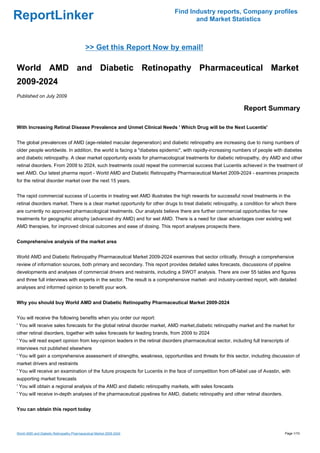 Find Industry reports, Company profiles
ReportLinker                                                                        and Market Statistics



                                           >> Get this Report Now by email!

World AMD and Diabetic Retinopathy Pharmaceutical Market
2009-2024
Published on July 2009

                                                                                                               Report Summary

With Increasing Retinal Disease Prevalence and Unmet Clinical Needs ' Which Drug will be the Next Lucentis'


The global prevalences of AMD (age-related macular degeneration) and diabetic retinopathy are increasing due to rising numbers of
older people worldwide. In addition, the world is facing a "diabetes epidemic", with rapidly-increasing numbers of people with diabetes
and diabetic retinopathy. A clear market opportunity exists for pharmacological treatments for diabetic retinopathy, dry AMD and other
retinal disorders. From 2009 to 2024, such treatments could repeat the commercial success that Lucentis achieved in the treatment of
wet AMD. Our latest pharma report - World AMD and Diabetic Retinopathy Pharmaceutical Market 2009-2024 - examines prospects
for the retinal disorder market over the next 15 years.


The rapid commercial success of Lucentis in treating wet AMD illustrates the high rewards for successful novel treatments in the
retinal disorders market. There is a clear market opportunity for other drugs to treat diabetic retinopathy, a condition for which there
are currently no approved pharmacological treatments. Our analysts believe there are further commercial opportunities for new
treatments for geographic atrophy (advanced dry AMD) and for wet AMD. There is a need for clear advantages over existing wet
AMD therapies, for improved clinical outcomes and ease of dosing. This report analyses prospects there.


Comprehensive analysis of the market area


World AMD and Diabetic Retinopathy Pharmaceutical Market 2009-2024 examines that sector critically, through a comprehensive
review of information sources, both primary and secondary. This report provides detailed sales forecasts, discussions of pipeline
developments and analyses of commercial drivers and restraints, including a SWOT analysis. There are over 55 tables and figures
and three full interviews with experts in the sector. The result is a comprehensive market- and industry-centred report, with detailed
analyses and informed opinion to benefit your work.


Why you should buy World AMD and Diabetic Retinopathy Pharmaceutical Market 2009-2024


You will receive the following benefits when you order our report:
' You will receive sales forecasts for the global retinal disorder market, AMD market,diabetic retinopathy market and the market for
other retinal disorders, together with sales forecasts for leading brands, from 2009 to 2024
' You will read expert opinion from key-opinion leaders in the retinal disorders pharmaceutical sector, including full transcripts of
interviews not published elsewhere
' You will gain a comprehensive assessment of strengths, weakness, opportunities and threats for this sector, including discussion of
market drivers and restraints
' You will receive an examination of the future prospects for Lucentis in the face of competition from off-label use of Avastin, with
supporting market forecasts
' You will obtain a regional analysis of the AMD and diabetic retinopathy markets, with sales forecasts
' You will receive in-depth analyses of the pharmaceutical pipelines for AMD, diabetic retinopathy and other retinal disorders.


You can obtain this report today



World AMD and Diabetic Retinopathy Pharmaceutical Market 2009-2024                                                                 Page 1/10
 