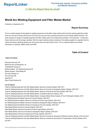 Find Industry reports, Company profiles
ReportLinker                                                                       and Market Statistics
                                              >> Get this Report Now by email!



World Arc Welding Equipment and Filler Metals Market
Published on September 2011

                                                                                                             Report Summary

This is a market analysis for the global arc welding equipment and the filler metals market which has been gaining significant market
share over the last 6 months with rebound of the key end users and the increasing demands from the energy related industries. The
study presents an analysis of welding equipment and filler metals used for the metal joining activities in the automotive , construction ,
heavy machinery and the energy industries. With the major industries already investing on the welding supplies it is expected that this
market will witness significant growth over the forecast years with high impact drivers. This is a global analysis and includes
information on Americas, EMEA, APAC and ROW.




                                                                                                              Table of Content

Table of Contents


Executive Summary 08
Market Drivers and Restraints 24
Total Market Forecast 31
Market Analysis ' Arc Welding Equipment 46
Market Analysis ' Filler Metals 60
End User Analysis 74
The Last Word 86
Appendix 91
About Frost & Sullivan 94


List of Figures
Total Arc Welding Equipment and Filler Metals Market: Revenue Forecast (Global), 2007-2017
Total Arc Welding Equipment and Filler Metals Market: Revenue Forecast by Geographic Region (Global), 2007-2017
Total Arc Welding Equipment and Filler Metals Market: Revenue Forecast by End User (Global), 2007-2017
Total Arc Welding Equipment and Filler Metals Market: Competitive Structure (Global), 2010
Total Arc Welding Equipment and Filler Metals Market: Company Market Share Analysis of Top 5 Participants (Global), 2010
Arc Welding Equipment Market: Revenue Forecast (Global), 2007-2017
Arc Welding Equipment Market: Revenue Forecast by Product Type (Global), 2007-2017
Arc Welding Equipment Market: Revenue Forecasts by Geographic Region (Global), 2007-2017
Arc Welding Equipment Market: Revenue Forecasts by End User (Global), 2007-2017
Filler Metals Market: Revenue Forecast (Global), 2007-2017
Filler Metals Market: Revenue Forecast by Product Type (Global), 2007-2017
Filler Metals Market: Revenue Forecasts by Geographic Region (Global), 2007-2017
Filler Metals Market: Revenue Forecasts by End User (Global), 2007-2017
Total Arc Welding Equipment and Filler Metals Market: Revenue Forecast for Aerospace & Defence Industry (Global), 2010 and 2017
Total Arc Welding Equipment and Filler Metals Market: Revenue Forecast for Automotive & Transportation Industry (Global), 2010
and 2017



World Arc Welding Equipment and Filler Metals Market (From Slideshare)                                                            Page 1/5
 