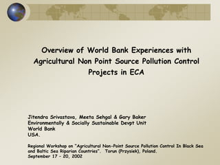 Overview of World Bank Experiences with 
Agricultural Non Point Source Pollution Control 
Projects in ECA 
Jitendra Srivastava, Meeta Sehgal & Gary Baker 
Environmentally & Socially Sustainable Devpt Unit 
World Bank 
USA. 
Regional Workshop on “Agricultural Non-Point Source Pollution Control In Black Sea 
and Baltic Sea Riparian Countries”. Torun (Przysiek), Poland. 
September 17 – 20, 2002 
 