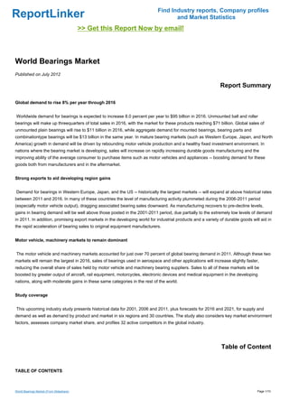 Find Industry reports, Company profiles
ReportLinker                                                                       and Market Statistics
                                          >> Get this Report Now by email!



World Bearings Market
Published on July 2012

                                                                                                             Report Summary

Global demand to rise 8% per year through 2016


Worldwide demand for bearings is expected to increase 8.0 percent per year to $95 billion in 2016. Unmounted ball and roller
bearings will make up threequarters of total sales in 2016, with the market for these products reaching $71 billion. Global sales of
unmounted plain bearings will rise to $11 billion in 2016, while aggregate demand for mounted bearings, bearing parts and
combinationtype bearings will be $13 billion in the same year. In mature bearing markets (such as Western Europe, Japan, and North
America) growth in demand will be driven by rebounding motor vehicle production and a healthy fixed investment environment. In
nations where the bearing market is developing, sales will increase on rapidly increasing durable goods manufacturing and the
improving ability of the average consumer to purchase items such as motor vehicles and appliances -- boosting demand for these
goods both from manufacturers and in the aftermarket.


Strong exports to aid developing region gains


Demand for bearings in Western Europe, Japan, and the US -- historically the largest markets -- will expand at above historical rates
between 2011 and 2016. In many of these countries the level of manufacturing activity plummeted during the 2006-2011 period
(especially motor vehicle output), dragging associated bearing sales downward. As manufacturing recovers to pre-decline levels,
gains in bearing demand will be well above those posted in the 2001-2011 period, due partially to the extremely low levels of demand
in 2011. In addition, promising export markets in the developing world for industrial products and a variety of durable goods will aid in
the rapid acceleration of bearing sales to original equipment manufacturers.


Motor vehicle, machinery markets to remain dominant


The motor vehicle and machinery markets accounted for just over 70 percent of global bearing demand in 2011. Although these two
markets will remain the largest in 2016, sales of bearings used in aerospace and other applications will increase slightly faster,
reducing the overall share of sales held by motor vehicle and machinery bearing suppliers. Sales to all of these markets will be
boosted by greater output of aircraft, rail equipment, motorcycles, electronic devices and medical equipment in the developing
nations, along with moderate gains in these same categories in the rest of the world.


Study coverage


This upcoming industry study presents historical data for 2001, 2006 and 2011, plus forecasts for 2016 and 2021, for supply and
demand as well as demand by product and market in six regions and 30 countries. The study also considers key market environment
factors, assesses company market share, and profiles 32 active competitors in the global industry.




                                                                                                              Table of Content


TABLE OF CONTENTS



World Bearings Market (From Slideshare)                                                                                          Page 1/10
 