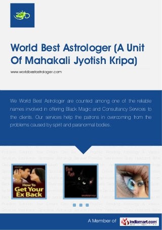 A Member of
World Best Astrologer (A Unit
Of Mahakali Jyotish Kripa)
www.worldbestastrologer.com
Get Your Love Back Black Magic Hypnotism Jyotish Darbar World Famous Astrologer Get Your
Ex Back Get All Problem Solution Your Dream Can Be True Psychic Reading Astrology & Vaastu
Services Vashikaran Specialist Astrology Service Provider Vashikaran Guru Husband Wife
Disturbance Problem Solution Love Problem Solution Astrology Service Astrology
Specialist Black Magic Specialist Hypnotism Guru Online Vashikaran Guru Indian
Astrologer Lost Love Back Muthkarni Specialist Online Vashikaran Specialist Win Your Love
Back World Famous Tantrik Business Problem Solution Spells Tantra-Mantra Love Spells Spell
for Money Voodoo Spells Numerology Services Lord of Love Get Lost Love Back Get Your Love
Back Black Magic Hypnotism Jyotish Darbar World Famous Astrologer Get Your Ex Back Get All
Problem Solution Your Dream Can Be True Psychic Reading Astrology & Vaastu
Services Vashikaran Specialist Astrology Service Provider Vashikaran Guru Husband Wife
Disturbance Problem Solution Love Problem Solution Astrology Service Astrology
Specialist Black Magic Specialist Hypnotism Guru Online Vashikaran Guru Indian
Astrologer Lost Love Back Muthkarni Specialist Online Vashikaran Specialist Win Your Love
Back World Famous Tantrik Business Problem Solution Spells Tantra-Mantra Love Spells Spell
for Money Voodoo Spells Numerology Services Lord of Love Get Lost Love Back Get Your Love
Back Black Magic Hypnotism Jyotish Darbar World Famous Astrologer Get Your Ex Back Get All
Problem Solution Your Dream Can Be True Psychic Reading Astrology & Vaastu
Services Vashikaran Specialist Astrology Service Provider Vashikaran Guru Husband Wife
We World Best Astrologer are counted among one of the reliable
names involved in offering Black Magic and Consultancy Services to
the clients. Our services help the patrons in overcoming from the
problems caused by spirit and paranormal bodies.
 