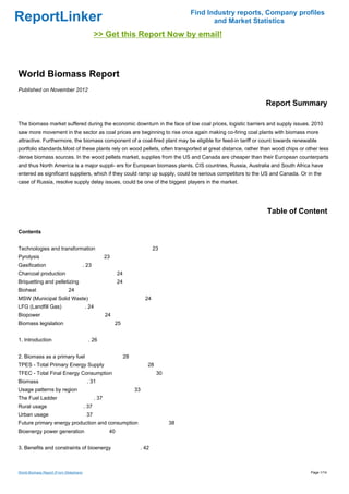 Find Industry reports, Company profiles
ReportLinker                                                                                       and Market Statistics
                                                >> Get this Report Now by email!



World Biomass Report
Published on November 2012

                                                                                                                 Report Summary

The biomass market suffered during the economic downturn in the face of low coal prices, logistic barriers and supply issues. 2010
saw more movement in the sector as coal prices are beginning to rise once again making co-firing coal plants with biomass more
attractive. Furthermore, the biomass component of a coal-fired plant may be eligible for feed-in tariff or count towards renewable
portfolio standards.Most of these plants rely on wood pellets, often transported at great distance, rather than wood chips or other less
dense biomass sources. In the wood pellets market, supplies from the US and Canada are cheaper than their European counterparts
and thus North America is a major suppli- ers for European biomass plants. CIS countries, Russia, Australia and South Africa have
entered as significant suppliers, which if they could ramp up supply, could be serious competitors to the US and Canada. Or in the
case of Russia, resolve supply delay issues, could be one of the biggest players in the market.




                                                                                                                  Table of Content

Contents


Technologies and transformation                                                  23
Pyrolysis                                              23
Gasification                         . 23
Charcoal production                                          24
Briquetting and pelletizing                                  24
Bioheat                      24
MSW (Municipal Solid Waste)                                                 24
LFG (Landfill Gas)                       . 24
Biopower                                               24
Biomass legislation                                         25


1. Introduction                            . 26


2. Biomass as a primary fuel                                      28
TPES - Total Primary Energy Supply                                          28
TFEC - Total Final Energy Consumption                                             30
Biomass                                   . 31
Usage patterns by region                                               33
The Fuel Ladder                                 . 37
Rural usage                              . 37
Urban usage                               37
Future primary energy production and consumption                                       38
Bioenergy power generation                              40


3. Benefits and constraints of bioenergy                                . 42



World Biomass Report (From Slideshare)                                                                                          Page 1/14
 