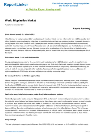 Find Industry reports, Company profiles
ReportLinker                                                                       and Market Statistics
                                             >> Get this Report Now by email!



World Bioplastics Market
Published on November 2011

                                                                                                             Report Summary

World demand to reach $2.9 billion in 2015


Global demand for biodegradable and bio-based plastics will more than triple to over one million metric tons in 2015, valued at $2.9
billion. Bioplastics have moved past the initial phase of market introduction and are now experiencing robust increases in demand in
virtually all parts of the world. Gains are being fueled by a number of factors, including consumer preferences for environmentally
sustainable materials, improved performance of bioplastic resins with respect to traditional plastics, and the introduction of commodity
plastics produced from bio-based sources. Ultimately, however, price considerations will be the main driver of bioplastic market
success, and rising petroleum costs may allow some bioplastic resins to achieve price parity with conventional plastics by the end of
the decade.


Starch-based resins, PLA to pace biodegradables


Biodegradable plastics accounted for 90 percent of the world bioplastics market in 2010. Excellent growth is forecast for the two
leading biodegradable plastics, starch-based resins and polylactic acid (PLA), both of which will more than double in demand through
2015. More rapid growth is expected for PLA, which will benefit from advancements in compounding polymerization technology, as
well as its relatively low cost compared to other bioplastics. Fastest gains for biodegradable plastics, however, will be seen for
polyhydroxy-alkanoate (PHA) resins, which are just beginning to enter the commercial market.


Bio-based polyethylene to offer best opportunities


Despite the strong advances for biodegradable resins, non-biodegradable biobased resins will be the primary driver of bioplastics
demand through 2015 and beyond. Gains will be stimulated by the availability of commercial quantities of bio-based polyethylene
from Braskem's 200,000 metric ton per year plant in Brazil, which opened in late 2010. Two other bio-based polyethylene plants, as
well as bio-based polypropylene and PVC facilities, are expected to open around 2015. Additionally, industrial production of fully
bio-based PET is forecast to become a reality by the end of the decade.


Asia/Pacific region to be fastest-growing market; Brazil to become leading producer


Western Europe was the leading consumer of bioplastics in 2010, as the region's environmentally conscious consumers have been
the quickest to accept biobased and biodegradable products. Starch-based resins used in biodegradable bags are particularly popular
in the region. North America was another major market for bioplastics in 2010, with PLA accounting for the majority of demand.
However, the fastest gains in bioplastics demand through 2015 will be seen for the Asia/Pacific region, driven by robust growth in
Japan and China. Currently, world bioplastics production is heavily concentrated in the US and Western Europe. This will change
dramatically by 2015, as production of bio-based polyethylene ramps up in Brazil, making the country the world's leading producer of
bioplastics. Furthermore, China and Thailand plan to open over 100,000 metric tons of new bioplastics capacity by 2020, making
these countries major players in the global market.


Study coverage


This new industry study presents historical demand data (2000, 2005, 2010) and forecasts for 2015 and 2020 by product, market,



World Bioplastics Market (From Slideshare)                                                                                       Page 1/10
 