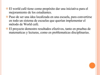 <ul><li>El world café tiene como propósito dar una iniciativa para el mejoramiento de los estudiantes. </li></ul><ul><li>P...