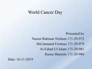 World Cancer Day
Presented by
Nusrat Rahman Nizhum 171-29-972
Md.Jannatul Ferdous 171-29-979
Al-Fahad Ul Islam 171-29-981
Rasna Sharmin 171-29-986
Date: 16-11-2019
 