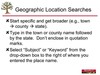 Geographic Location Searches Start specific and get broader (e.g., town    county    state). Type in the town or county name followed by the state.  Don’t enclose in quotation marks. Select “Subject” or “Keyword” from the drop-down box to the right of where you entered the place name. 