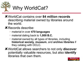 Why WorldCat? WorldCat contains over  84 million records  describing material owned by libraries around the world. Records describe: material in over  470 languages material dating back to  1,000 B.C.   material owned by all types of libraries, including  historical society ,  museum , and  archive libraries  if they catalog with OCLC.  WorldCat allows searchers to not only  discover  potentially valuable resources, but also  identify  libraries that own them. 