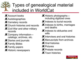 Types of genealogical material included in WorldCat Account books Autobiographies Cemetery records Church histories and records Civil War and other military records Company information—catalogs, archives, etc. Diaries and journals Family Bibles Family papers Historic newspapers Historic photographs—including digitized ones Indexes to burial records Indexes to births, marriages and deaths Indexes to obituaries and wills Interviews and oral histories Manuscripts from archives Oral histories Pictures Probate records Town histories 