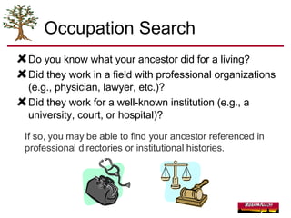 Occupation Search Do you know what your ancestor did for a living?  Did they work in a field with professional organizations (e.g., physician, lawyer, etc.)? Did they work for a well-known institution (e.g., a university, court, or hospital)? If so, you may be able to find your ancestor referenced in professional directories or institutional histories. 