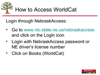 How to Access WorldCat  Login through NebraskAccess: Go to  www.nlc.state.ne.us/nebraskaccess  and click on the Login icon Login with NebraskAccess password or NE driver’s license number Click on Books (WorldCat) 