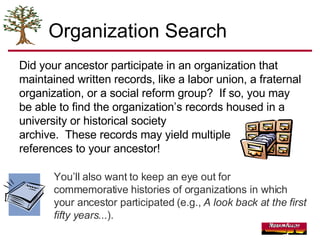 Organization Search Did your ancestor participate in an organization that maintained written records, like a labor   union, a fraternal   organization, or a social   reform   group?  If so, you may be able to find the organization’s records housed in a university or historical society  archive.  These records may yield multiple references to your ancestor!  You’ll also want to keep an eye out for commemorative histories of organizations in which your ancestor participated (e.g.,  A look back at the first fifty years... ).  