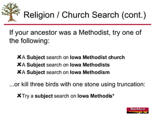 Religion / Church Search (cont.) If your ancestor was a Methodist, try one of the following: A  Subject  search on  Iowa Methodist church A  Subject  search on  Iowa Methodists A  Subject  search on  Iowa Methodism ...or kill three birds with one stone using truncation: Try a  subject  search on  Iowa Methodis* 