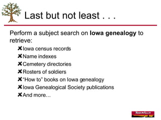 Last but not least . . . Perform a subject search on  Iowa genealogy  to retrieve: Iowa census records Name indexes Cemetery directories Rosters of soldiers “ How to” books on Iowa genealogy Iowa Genealogical Society publications And more… 