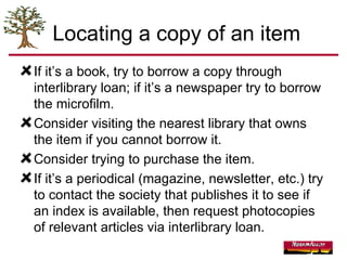 Locating a copy of an item If it’s a book, try to borrow a copy through interlibrary loan; if it’s a newspaper try to borrow the microfilm. Consider visiting the nearest library that owns the item if you cannot borrow it. Consider trying to purchase the item. If it’s a periodical (magazine, newsletter, etc.) try to contact the society that publishes it to see if an index is available, then request photocopies of relevant articles via interlibrary loan. 
