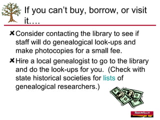 If you can’t buy, borrow, or visit it…. Consider contacting the library to see if staff will do genealogical look-ups and make photocopies for a small fee. Hire a local genealogist to go to the library and do the look-ups for you.  (Check with  state historical societies for  lists  of genealogical researchers.) 