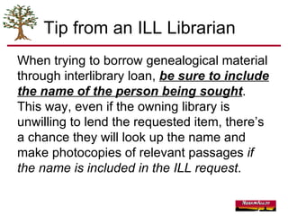 Tip from an ILL Librarian When trying to borrow genealogical material through interlibrary loan,  be sure to include the name of the person being sought .  This way, even if the owning library is unwilling to lend the requested item, there’s a chance they will look up the name and make photocopies of relevant passages  if the name is included in the ILL request . 