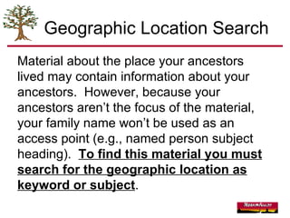 Geographic Location Search Material about the place your ancestors lived may contain information about your ancestors.  However, because your ancestors aren’t the focus of the material, your family name won’t be used as an access point (e.g., named person subject heading).  To find this material you must search for the geographic location as keyword or subject . 