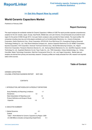 Find Industry reports, Company profiles
ReportLinker                                                                          and Market Statistics



                                      >> Get this Report Now by email!

World Ceramic Capacitors Market
Published on February 2009

                                                                                                            Report Summary

This report analyzes the worldwide markets for Ceramic Capacitors in Millions of US$.The report provides separate comprehensive
analytics for the US, Canada, Japan, Europe, Asia-Pacific, Middle East, and Latin America. Annual forecasts are provided for each
region for the period of 2006 through 2015. A six-year historic analysis is also provided for these markets. The report profiles 154
companies including many key and niche players worldwide such as Cornell-Dubilier Electronics, Inc., Cosonic Enterprises
Corporation, Darfon Electronics Corp., Dover Corporation, EPCOS AG, Evox Rifa Group OYJ, Guangdong Fenghua Advanced
Technology (Holding) Co., Ltd., Holy Stone Enterprise Company Ltd., Jackcon Capacitor Electronics Co Ltd, KEMET Corporation,
Kyocera Corporation, AVX Corporation, American Technical Ceramics Corp., Murata Manufacturing Company, Ltd., Nippon
Chemi-Con Corporation, Panasonic Electronic Devices Co., Ltd., Samsung Electro-Mechanics Co. Ltd., SamWha Capacitor, Suntan
Technology Co. Ltd., Supertech Electronic Co Ltd, Taiyo Yuden Co., Ltd., TDK Corporation, Vishay Intertechnology, Inc., Vishay
Cera-Mite, Walsin Technology Corporation, WesTech Components China Co., Ltd., and Yageo Corporation. Market data and
analytics are derived from primary and secondary research. Company profiles are mostly extracted from URL research and reported
select online sources.




                                                                                                             Table of Content


CERAMIC CAPACITORS
A GLOBAL STRATEGIC BUSINESS REPORTMCP-1665



                                  CONTENTS



 I. INTRODUCTION, METHODOLOGY & PRODUCT DEFINITIONS


     Study Reliability and Reporting Limitations                  I-1
     Disclaimers                                    I-2
     Data Interpretation & Reporting Level                       I-2
     Product Definitions and Scope of Study                       I-3
      Capacitor                                    I-3



II. EXECUTIVE SUMMARY


 1. Market Dynamics                                       II-1
     Outlook                                       II-1
      Table 1: World Market for Ceramic Capacitors by Region: 2009
      (In US$ Million) (includes corresponding Graph/Chart)             II-1



World Ceramic Capacitors Market                                                                                                 Page 1/12
 