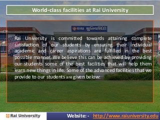 World-class facilities at Rai University
Rai University is committed towards attaining complete
satisfaction of our students by ensuring their individual
academic and career aspirations are fulfilled in the best
possible manner. We believe this can be achieved by providing
our students some of the best facilities that will help them
learn new things in life. Some of the advanced facilities that we
provide to our students are given below:
Website: - http://www.raiuniversity.edu
 
