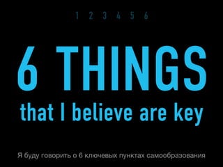1 2 3 4 5 6




6 THINGS
that I believe are key
Я буду говорить о 6 ключевых пунктах самообразования
 