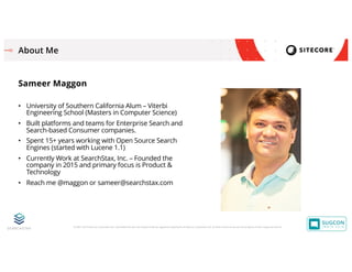 © 2001-2019 Sitecore Corporation A/S. Sitecore® and Own the Experience® are registered trademarks of Sitecore Corporation A/S. All other brand names are the property of their respective owners.
About Me
Sameer Maggon
• University of Southern California Alum – Viterbi
Engineering School (Masters in Computer Science)
• Built platforms and teams for Enterprise Search and
Search-based Consumer companies.
• Spent 15+ years working with Open Source Search
Engines (started with Lucene 1.1)
• Currently Work at SearchStax, Inc. – Founded the
company in 2015 and primary focus is Product &
Technology
• Reach me @maggon or sameer@searchstax.com
 
